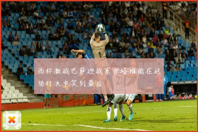 西杯激战巴萨迎战塞尔塔谁能在这场对决中笑到最后