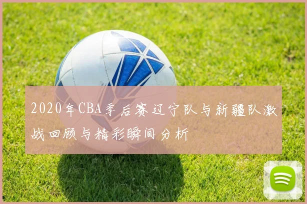 2020年CBA季后赛辽宁队与新疆队激战回顾与精彩瞬间分析