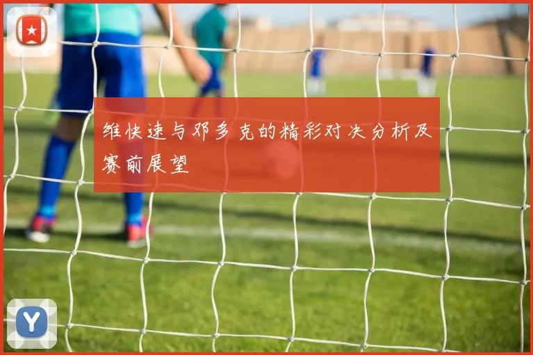 维快速与邓多克的精彩对决分析及赛前展望
