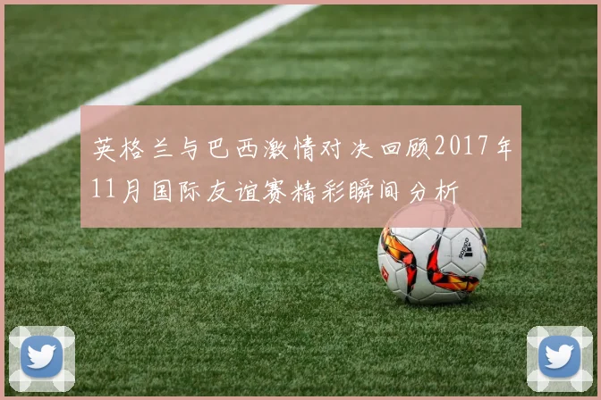 英格兰与巴西激情对决回顾2017年11月国际友谊赛精彩瞬间分析