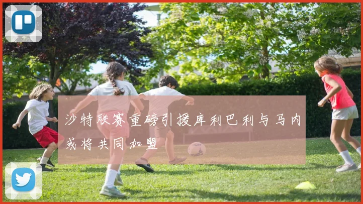 沙特联赛重磅引援库利巴利与马内或将共同加盟