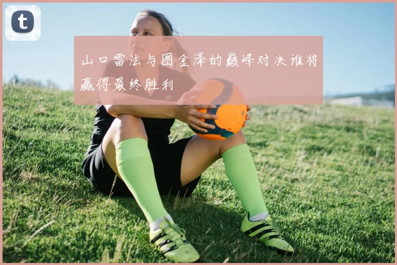 山口雷法与图金泽的巅峰对决谁将赢得最终胜利