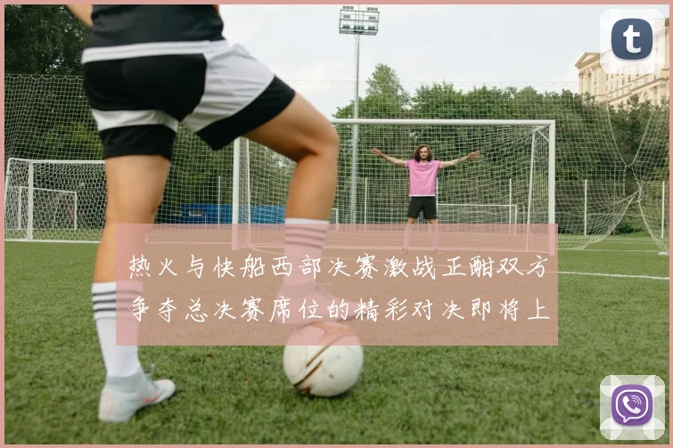热火与快船西部决赛激战正酣双方争夺总决赛席位的精彩对决即将上演