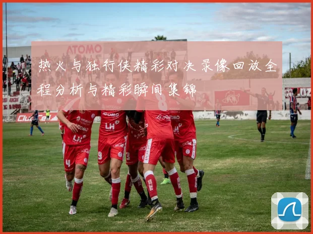 热火与独行侠精彩对决录像回放全程分析与精彩瞬间集锦