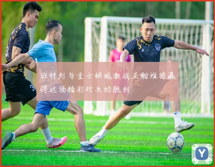 班特列与金士顿城激战正酣谁将赢得这场精彩对决的胜利
