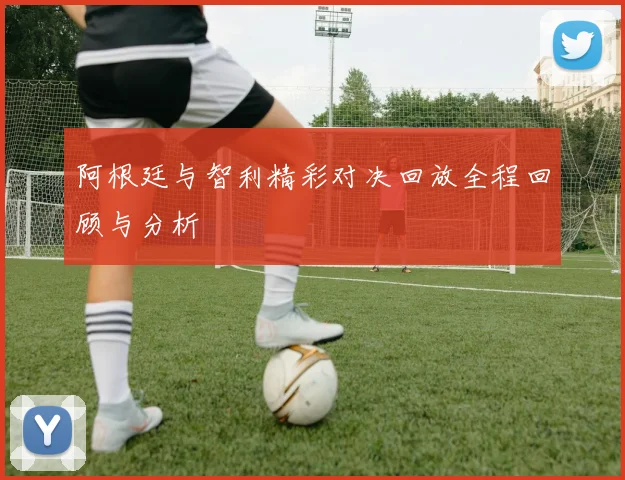 阿根廷与智利精彩对决回放全程回顾与分析