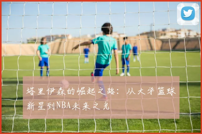 塔里伊森的崛起之路：从大学篮球新星到NBA未来之光
