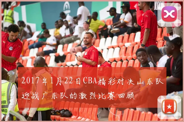 2017年1月22日CBA精彩对决山东队迎战广东队的激烈比赛回顾