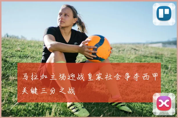 马拉加主场迎战皇家社会争夺西甲关键三分之战