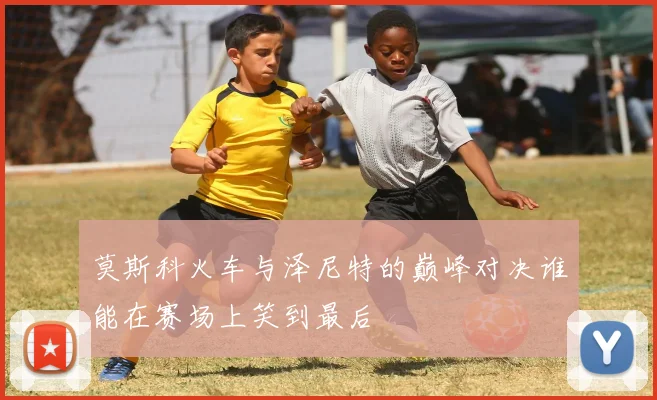 莫斯科火车与泽尼特的巅峰对决谁能在赛场上笑到最后