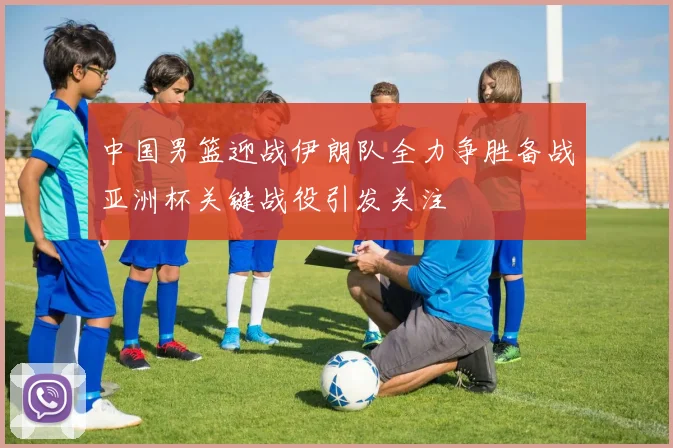 中国男篮迎战伊朗队全力争胜备战亚洲杯关键战役引发关注