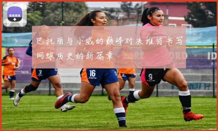 巴托丽与小威的巅峰对决谁将书写网球历史的新篇章
