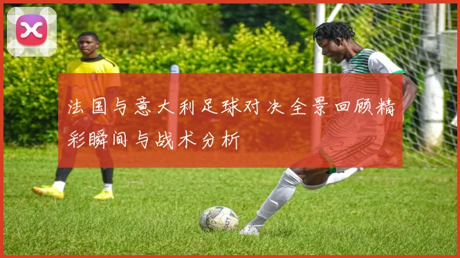 法国与意大利足球对决全景回顾精彩瞬间与战术分析