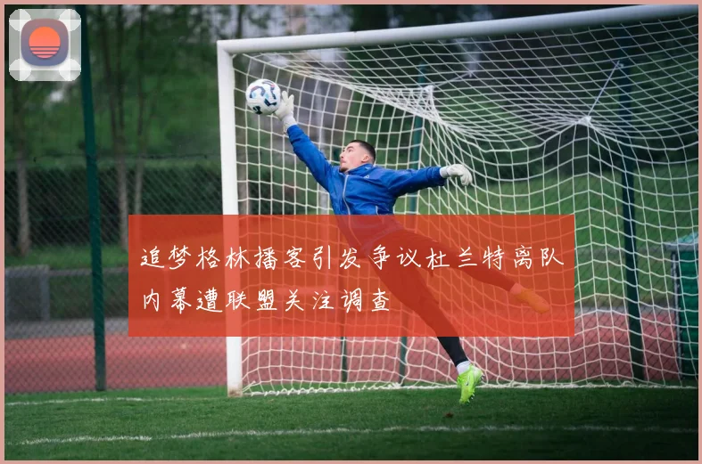 追梦格林播客引发争议杜兰特离队内幕遭联盟关注调查