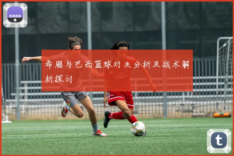 希腊与巴西篮球对决分析及战术解析探讨