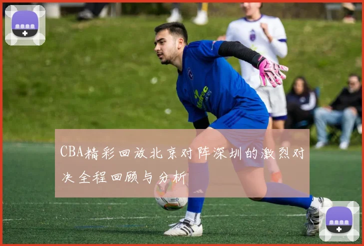 CBA精彩回放北京对阵深圳的激烈对决全程回顾与分析