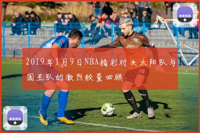 2019年1月9日NBA精彩对决太阳队与国王队的激烈较量回顾