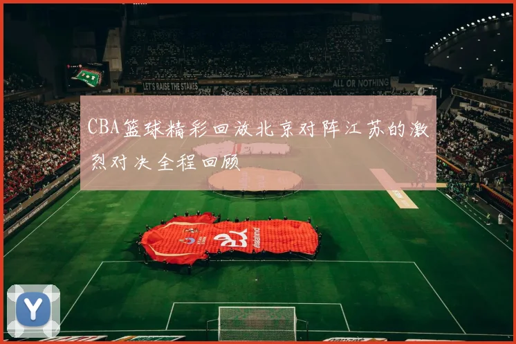 CBA篮球精彩回放北京对阵江苏的激烈对决全程回顾
