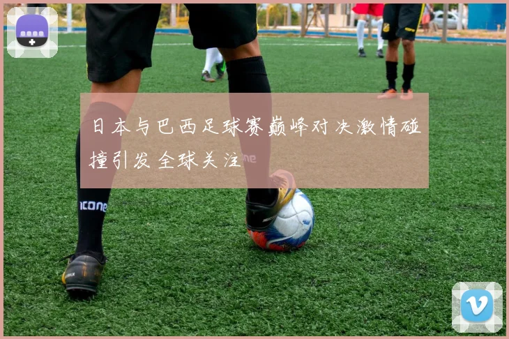 日本与巴西足球赛巅峰对决激情碰撞引发全球关注