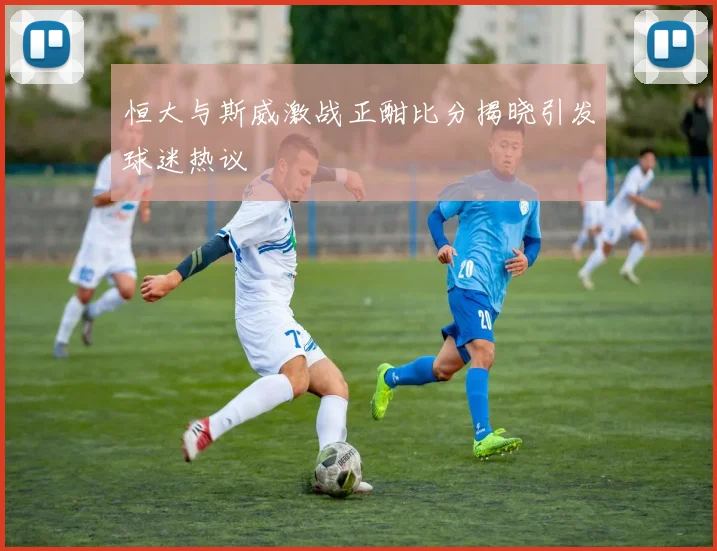恒大与斯威激战正酣比分揭晓引发球迷热议