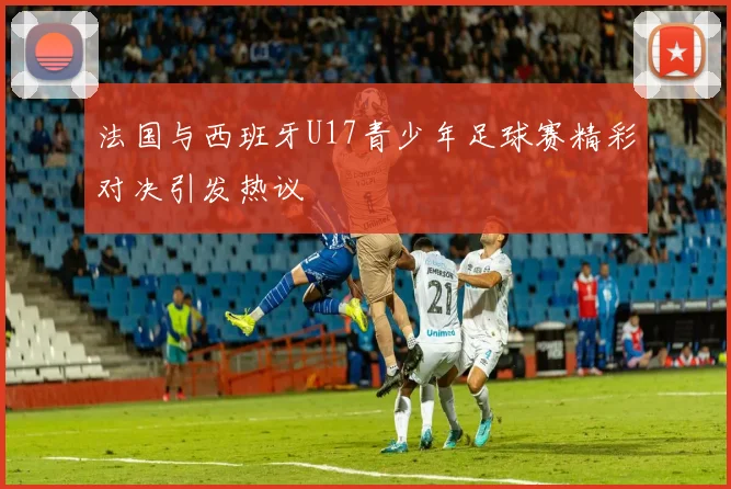 法国与西班牙U17青少年足球赛精彩对决引发热议
