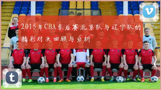 2015年CBA季后赛北京队与辽宁队的精彩对决回顾与分析