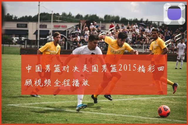 中国男篮对决美国男篮2015精彩回顾视频全程播放