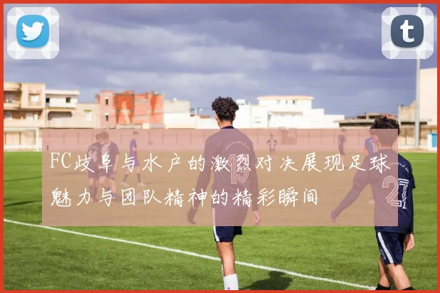 FC歧阜与水户的激烈对决展现足球魅力与团队精神的精彩瞬间