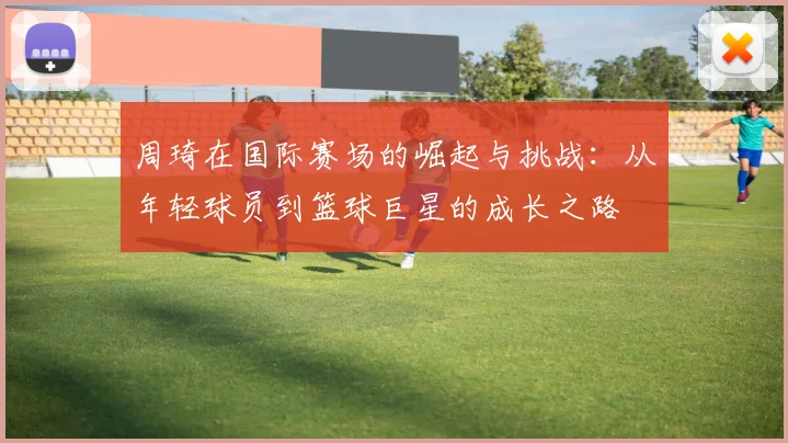 周琦在国际赛场的崛起与挑战：从年轻球员到篮球巨星的成长之路